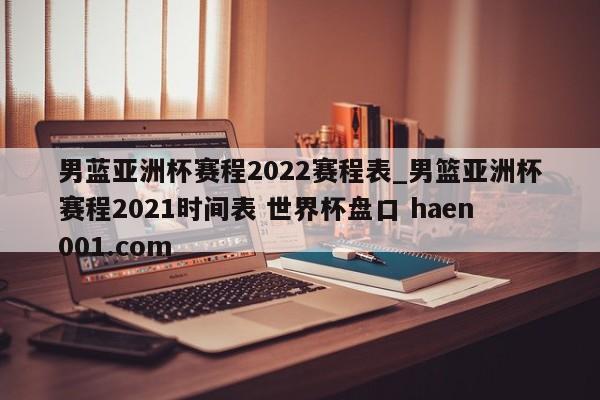 男蓝亚洲杯赛程2022赛程表_男篮亚洲杯赛程2021时间表 世界杯盘口 haen001.com