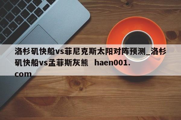 洛杉矶快船vs菲尼克斯太阳对阵预测_洛杉矶快船vs孟菲斯灰熊  haen001.com