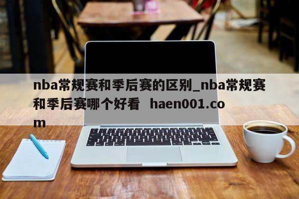 nba常规赛和季后赛的区别_nba常规赛和季后赛哪个好看 haen001.com