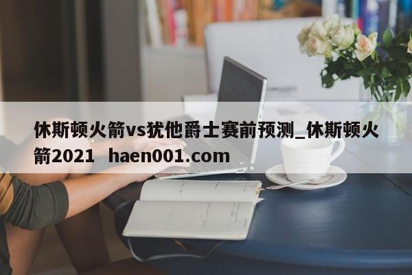 休斯顿火箭vs犹他爵士赛前预测_休斯顿火箭2021 haen001.com