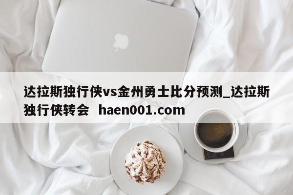 达拉斯独行侠vs金州勇士比分预测_达拉斯独行侠转会  haen001.com