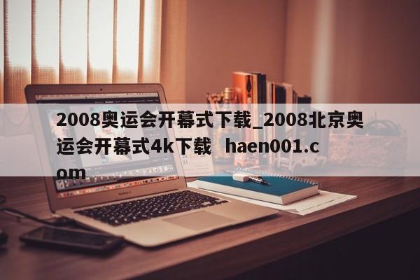 2008奥运会开幕式下载_2008北京奥运会开幕式4k下载 haen001.com