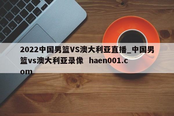 2022中国男篮VS澳大利亚直播_中国男篮vs澳大利亚录像 haen001.com