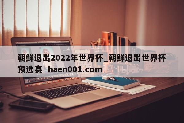 朝鲜退出2022年世界杯_朝鲜退出世界杯预选赛 haen001.com