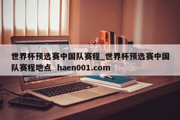 世界杯预选赛中国队赛程_世界杯预选赛中国队赛程地点  haen001.com