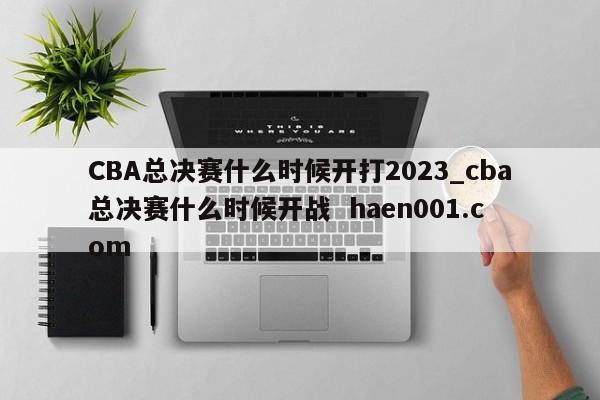 CBA总决赛什么时候开打2023_cba总决赛什么时候开战  haen001.com