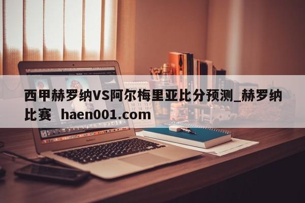 西甲赫罗纳VS阿尔梅里亚比分预测_赫罗纳比赛 haen001.com