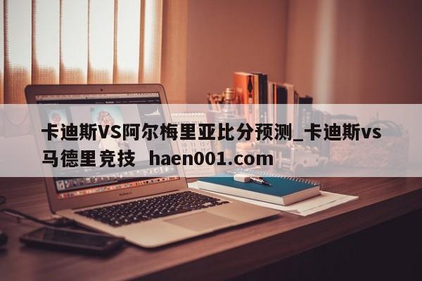 卡迪斯VS阿尔梅里亚比分预测_卡迪斯vs马德里竞技 haen001.com