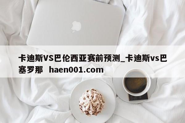 卡迪斯VS巴伦西亚赛前预测_卡迪斯vs巴塞罗那 haen001.com