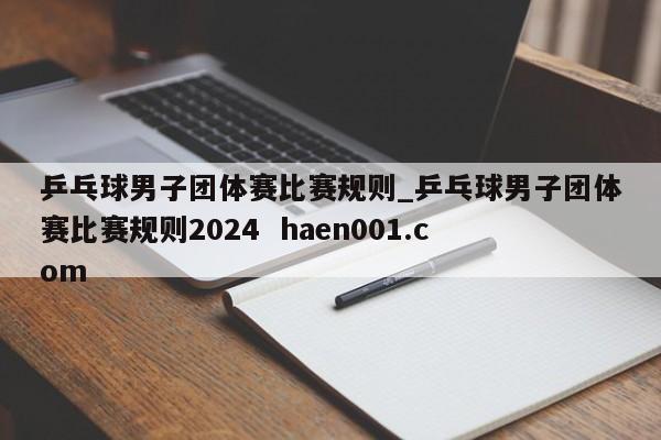 乒乓球男子团体赛比赛规则_乒乓球男子团体赛比赛规则2024 haen001.com