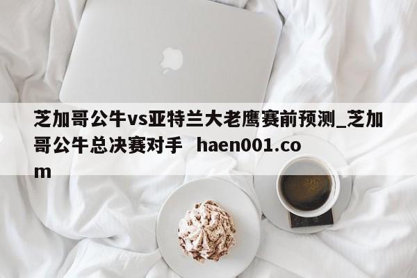 芝加哥公牛vs亚特兰大老鹰赛前预测_芝加哥公牛总决赛对手 haen001.com