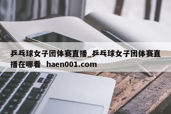 乒乓球女子团体赛直播_乒乓球女子团体赛直播在哪看 haen001.com