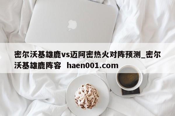 密尔沃基雄鹿vs迈阿密热火对阵预测_密尔沃基雄鹿阵容 haen001.com