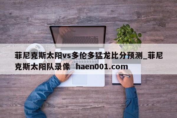 菲尼克斯太阳vs多伦多猛龙比分预测_菲尼克斯太阳队录像 haen001.com