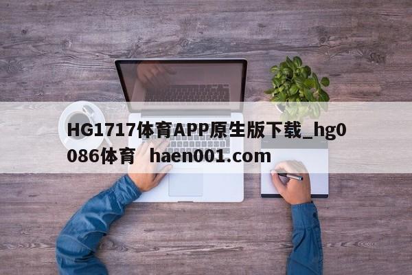 HG1717体育APP原生版下载_hg0086体育  haen001.com