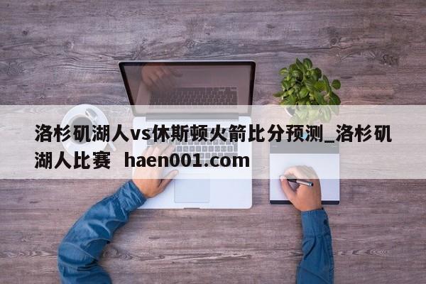 洛杉矶湖人vs休斯顿火箭比分预测_洛杉矶湖人比赛  haen001.com