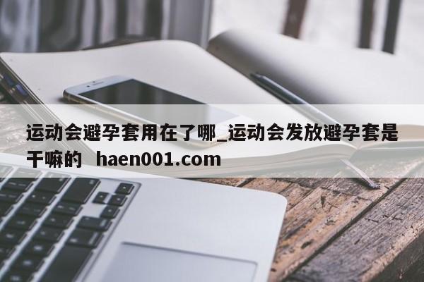 运动会避孕套用在了哪_运动会发放避孕套是干嘛的  haen001.com