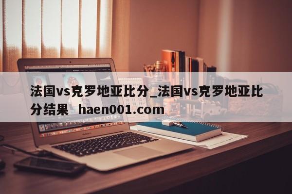 法国vs克罗地亚比分_法国vs克罗地亚比分结果 haen001.com