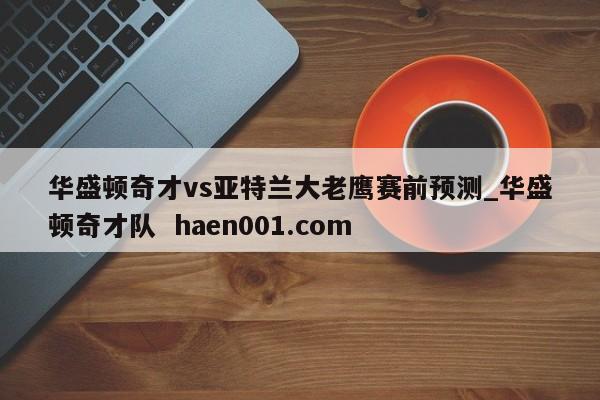华盛顿奇才vs亚特兰大老鹰赛前预测_华盛顿奇才队  haen001.com