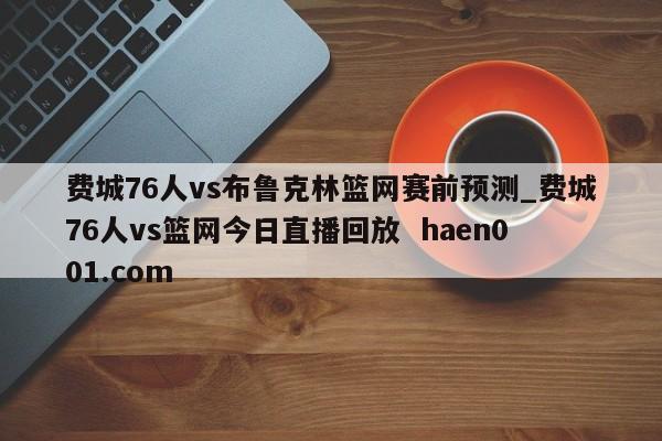 费城76人vs布鲁克林篮网赛前预测_费城76人vs篮网今日直播回放  haen001.com