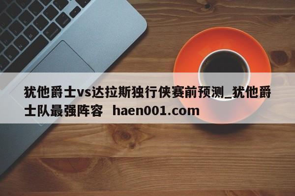 犹他爵士vs达拉斯独行侠赛前预测_犹他爵士队最强阵容 haen001.com
