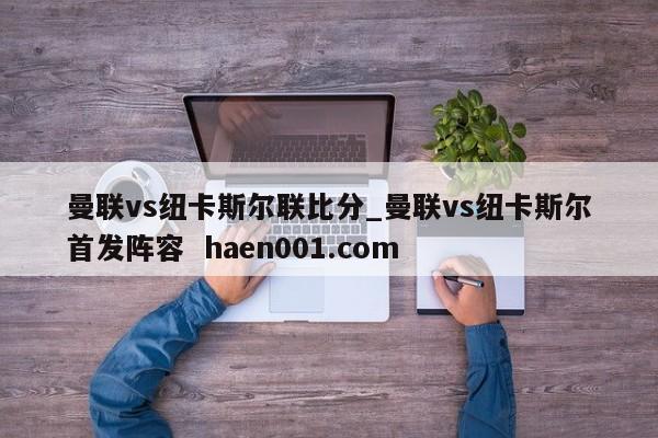 曼联vs纽卡斯尔联比分_曼联vs纽卡斯尔首发阵容  haen001.com