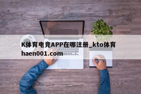 K体育电竞APP在哪注册_kto体育 haen001.com
