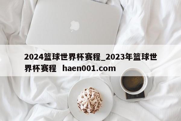 2024篮球世界杯赛程_2023年篮球世界杯赛程 haen001.com