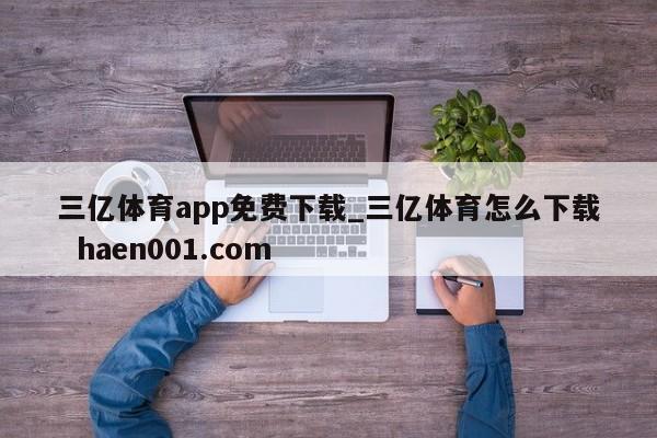三亿体育app免费下载_三亿体育怎么下载 haen001.com