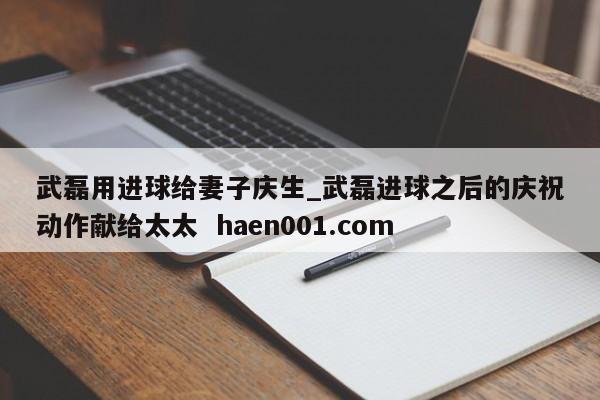 武磊用进球给妻子庆生_武磊进球之后的庆祝动作献给太太  haen001.com
