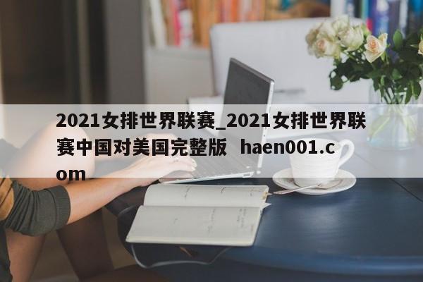2021女排世界联赛_2021女排世界联赛中国对美国完整版 haen001.com
