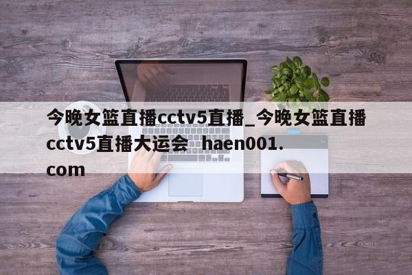 今晚女篮直播cctv5直播_今晚女篮直播cctv5直播大运会  haen001.com