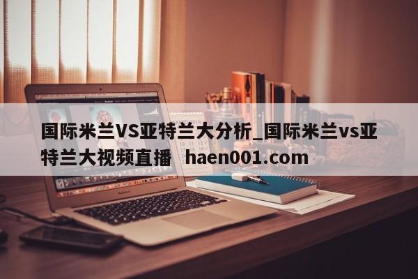 国际米兰VS亚特兰大分析_国际米兰vs亚特兰大视频直播 haen001.com