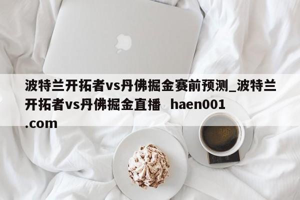 波特兰开拓者vs丹佛掘金赛前预测_波特兰开拓者vs丹佛掘金直播  haen001.com