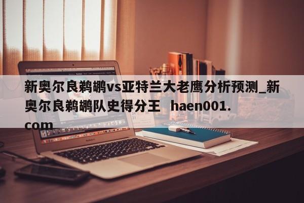 新奥尔良鹈鹕vs亚特兰大老鹰分析预测_新奥尔良鹈鹕队史得分王  haen001.com