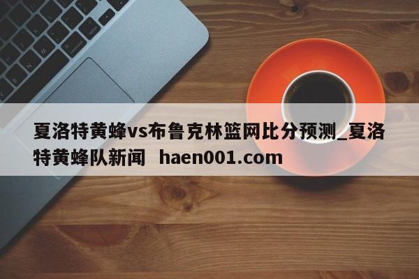 夏洛特黄蜂vs布鲁克林篮网比分预测_夏洛特黄蜂队新闻  haen001.com