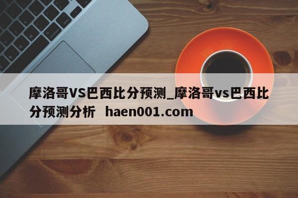 摩洛哥VS巴西比分预测_摩洛哥vs巴西比分预测分析 haen001.com