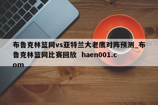 布鲁克林篮网vs亚特兰大老鹰对阵预测_布鲁克林篮网比赛回放  haen001.com