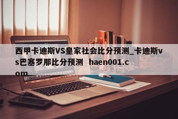 西甲卡迪斯VS皇家社会比分预测_卡迪斯vs巴塞罗那比分预测 haen001.com