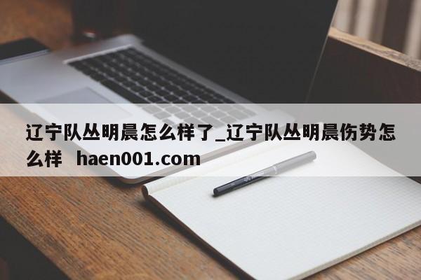 辽宁队丛明晨怎么样了_辽宁队丛明晨伤势怎么样  haen001.com