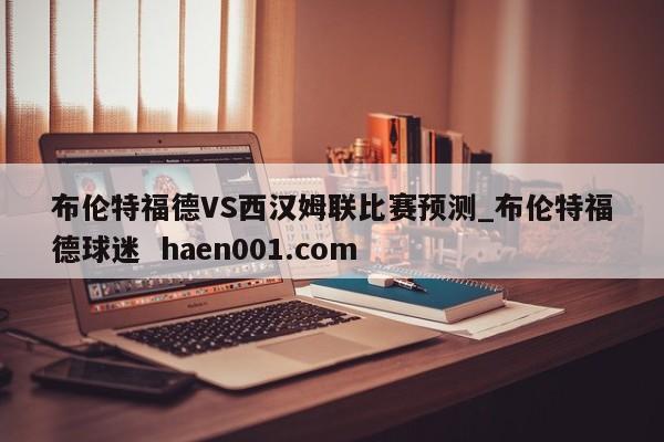 布伦特福德VS西汉姆联比赛预测_布伦特福德球迷 haen001.com