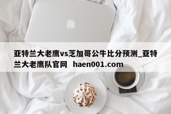 亚特兰大老鹰vs芝加哥公牛比分预测_亚特兰大老鹰队官网 haen001.com