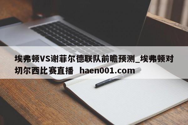 埃弗顿VS谢菲尔德联队前瞻预测_埃弗顿对切尔西比赛直播 haen001.com