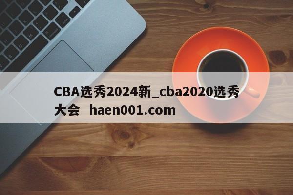CBA选秀2024新_cba2020选秀大会 haen001.com