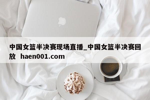 中国女篮半决赛现场直播_中国女篮半决赛回放  haen001.com