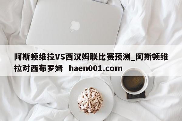 阿斯顿维拉VS西汉姆联比赛预测_阿斯顿维拉对西布罗姆  haen001.com