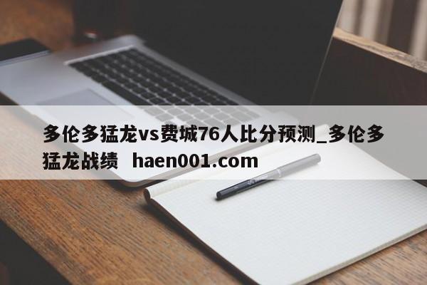 多伦多猛龙vs费城76人比分预测_多伦多猛龙战绩  haen001.com