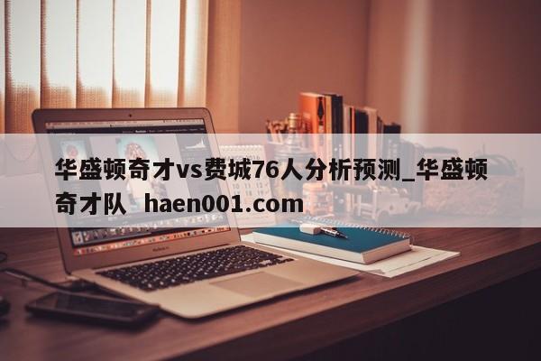 华盛顿奇才vs费城76人分析预测_华盛顿奇才队 haen001.com