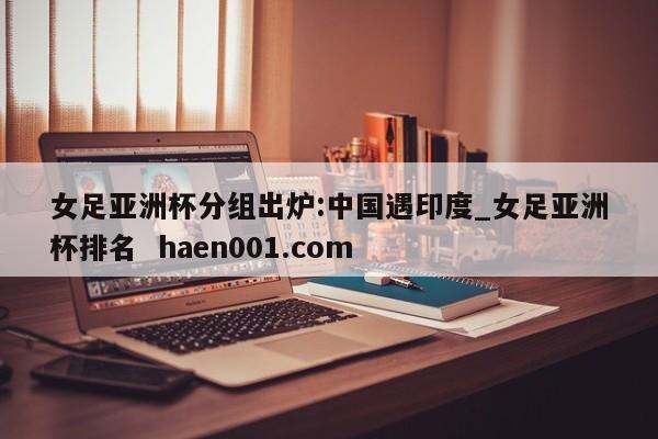 女足亚洲杯分组出炉:中国遇印度_女足亚洲杯排名  haen001.com