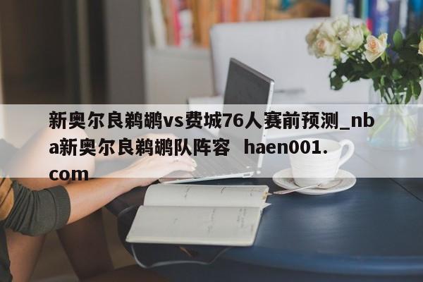 新奥尔良鹈鹕vs费城76人赛前预测_nba新奥尔良鹈鹕队阵容  haen001.com
